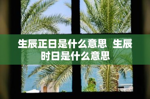 生辰正日是什么意思 生辰时日是什么意思
