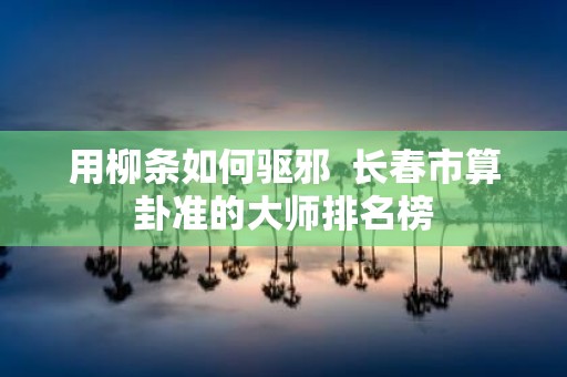 用柳条如何驱邪 长春市算卦准的大师排名榜