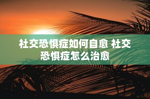 社交恐惧症如何自愈 社交恐惧症怎么治愈