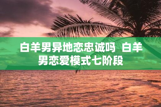 白羊男异地恋忠诚吗 白羊男恋爱模式七阶段