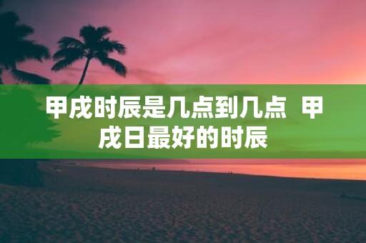 甲戌时辰是几点到几点 甲戌日最好的时辰