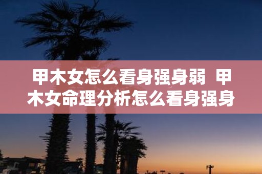 甲木女怎么看身强身弱 甲木女命理分析怎么看身强身弱