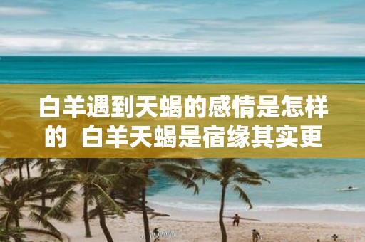 白羊遇到天蝎的感情是怎样的 白羊天蝎是宿缘其实更是绝配