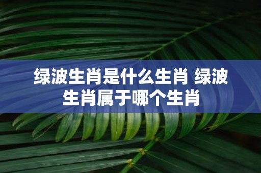 绿波生肖是什么生肖 绿波生肖属于哪个生肖