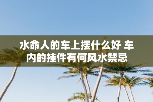 水命人的车上摆什么好 车内的挂件有何风水禁忌