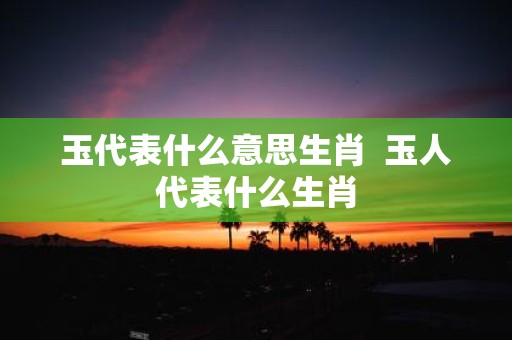 玉代表什么意思生肖 玉人代表什么生肖