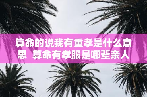 算命的说我有重孝是什么意思 算命有孝服是哪辈亲人
