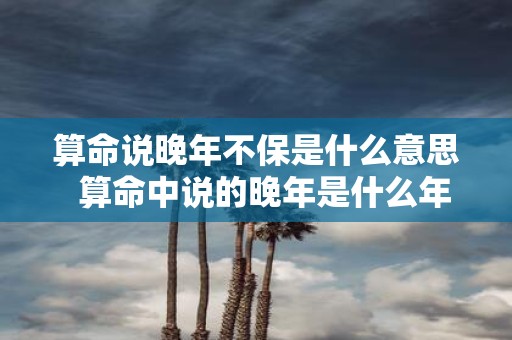 算命说晚年不保是什么意思 算命中说的晚年是什么年龄
