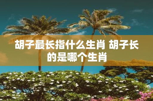 胡子最长指什么生肖 胡子长的是哪个生肖