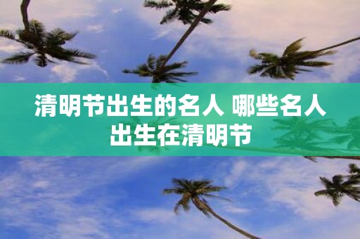 清明节出生的名人 哪些名人出生在清明节