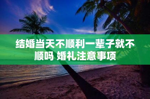 结婚当天不顺利一辈子就不顺吗 婚礼注意事项