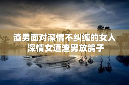 渣男面对深情不纠缠的女人 深情女遭渣男放鸽子