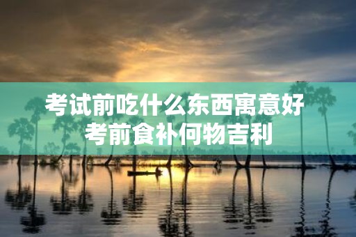 考试前吃什么东西寓意好 考前食补何物吉利