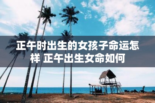 正午时出生的女孩子命运怎样 正午出生女命如何