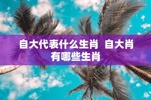 自大代表什么生肖 自大肖有哪些生肖