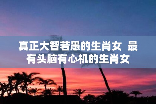 真正大智若愚的生肖女 最有头脑有心机的生肖女