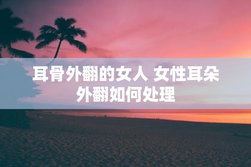耳骨外翻的女人 女性耳朵外翻如何处理