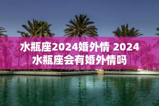 水瓶座2025婚外情 2025水瓶座会有婚外情吗
