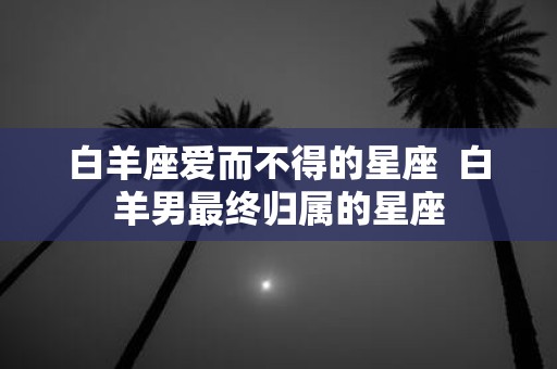 白羊座爱而不得的星座 白羊男最终归属的星座