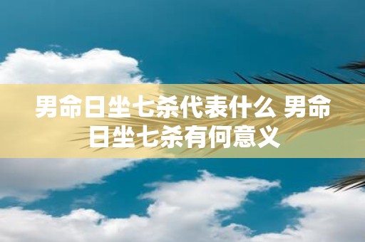 男命日坐七杀代表什么 男命日坐七杀有何意义
