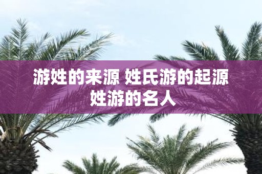 游姓的来源 姓氏游的起源 姓游的名人