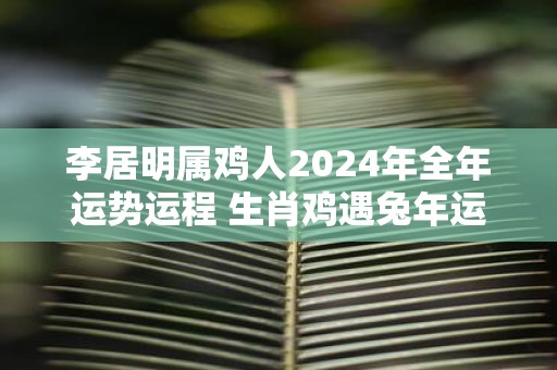 李居明属鸡人2025年全年运势运程 生肖鸡遇蛇年运势如何