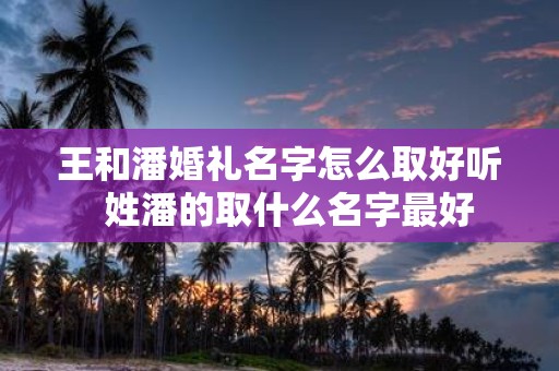 王和潘婚礼名字怎么取好听 姓潘的取什么名字最好