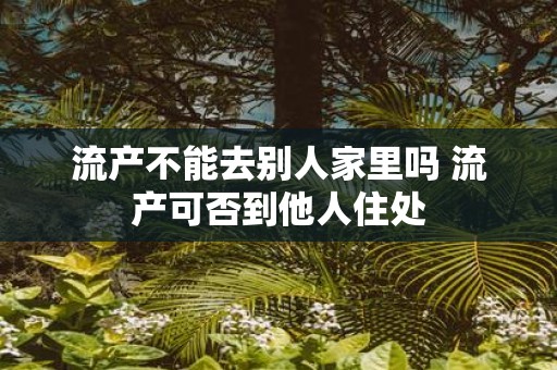 流产不能去别人家里吗 流产可否到他人住处