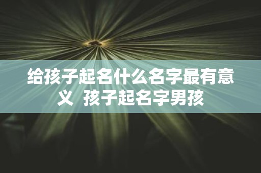 给孩子起名什么名字最有意义 孩子起名字男孩