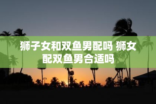 狮子女和双鱼男配吗 狮女配双鱼男合适吗