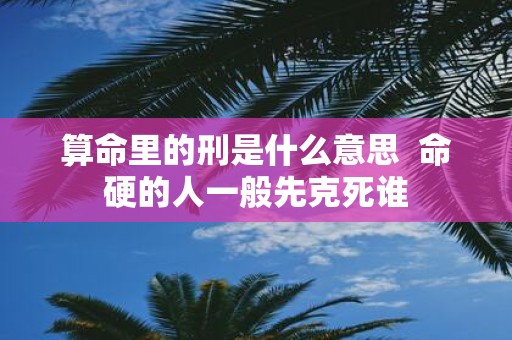 算命里的刑是什么意思 命硬的人一般先克死谁