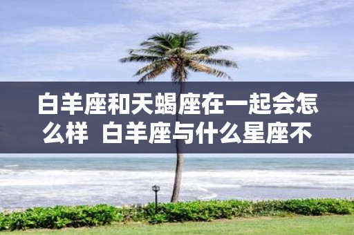 白羊座和天蝎座在一起会怎么样 白羊座与什么星座不合