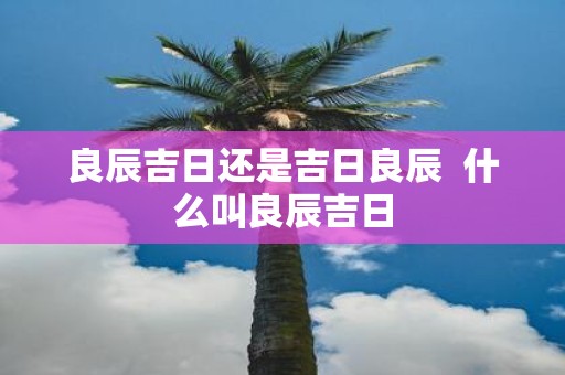 良辰吉日还是吉日良辰 什么叫良辰吉日