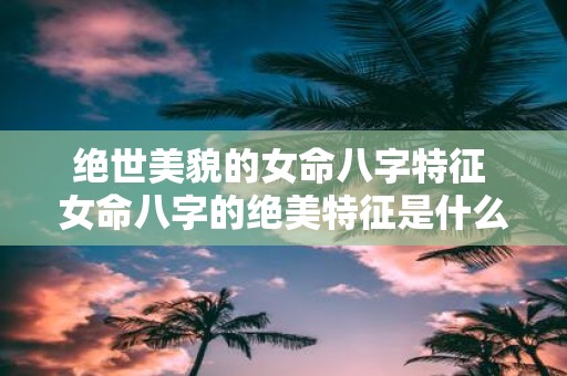绝世美貌的女命八字特征 女命八字的绝美特征是什么