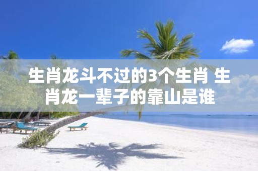 生肖龙斗不过的3个生肖 生肖龙一辈子的靠山是谁