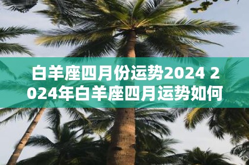 白羊座四月份运势2025 2025年白羊座四月运势如何