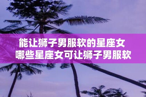 能让狮子男服软的星座女 哪些星座女可让狮子男服软