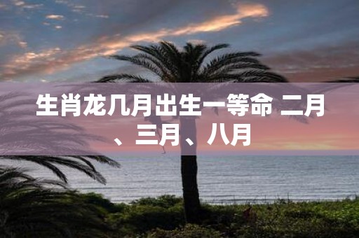 生肖龙几月出生一等命 二月、三月、八月