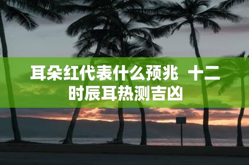 耳朵红代表什么预兆 十二时辰耳热测吉凶