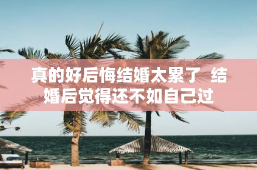 真的好后悔结婚太累了 结婚后觉得还不如自己过