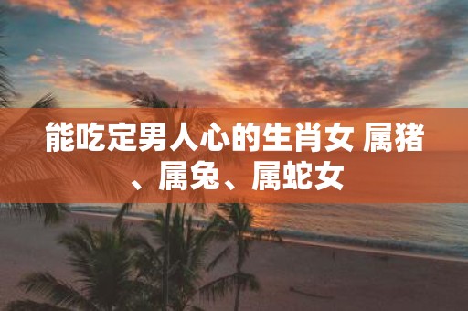 能吃定男人心的生肖女 属猪、属兔、属蛇女