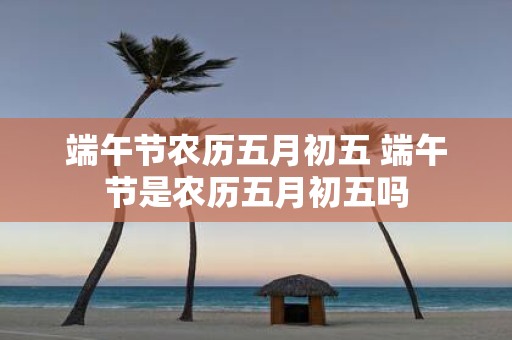端午节农历五月初五 端午节是农历五月初五吗 端午节农历五月初五 端午节是农历五月初五吗