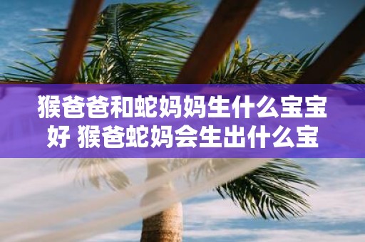 猴爸爸和蛇妈妈生什么宝宝好 猴爸蛇妈会生出什么宝宝