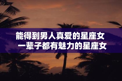 能得到男人真爱的星座女 一辈子都有魅力的星座女