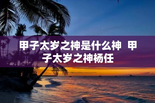 甲子太岁之神是什么神 甲子太岁之神杨任