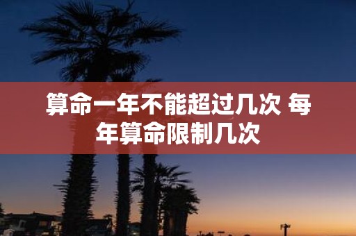 算命一年不能超过几次 每年算命限制几次