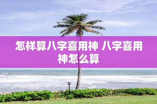 怎样算八字喜用神 八字喜用神怎么算