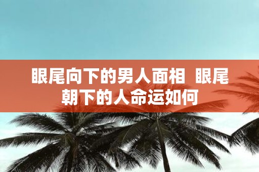 眼尾向下的男人面相 眼尾朝下的人命运如何