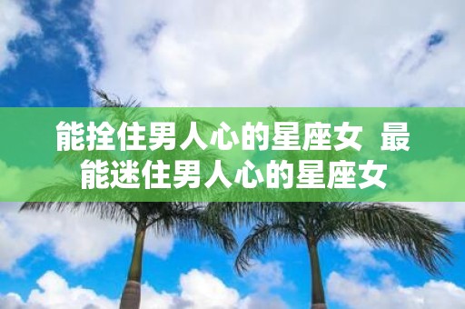 能拴住男人心的星座女 最能迷住男人心的星座女