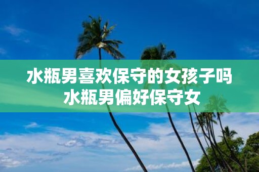 水瓶男喜欢保守的女孩子吗 水瓶男偏好保守女